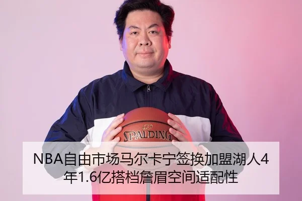 NBA自由市场马尔卡宁签换加盟湖人4年1.6亿搭档詹眉空间适配性
